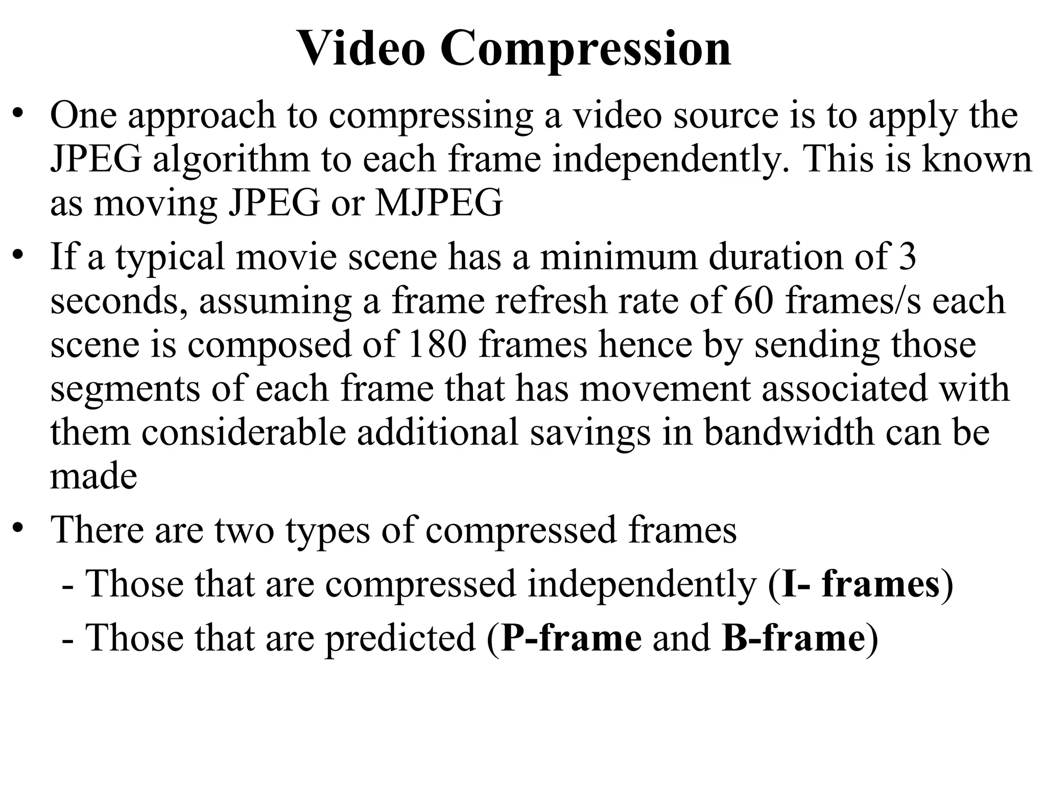 Video Compression
• One approach to compressing a video source is to apply the
JPEG algorithm to each frame independently. This is known
as moving JPEG or MJPEG
• If a typical movie scene has a minimum duration of 3
seconds, assuming a frame refresh rate of 60 frames/s each
scene is composed of 180 frames hence by sending those
segments of each frame that has movement associated with
them considerable additional savings in bandwidth can be
made
• There are two types of compressed frames
- Those that are compressed independently (I- frames)
- Those that are predicted (P-frame and B-frame)
 