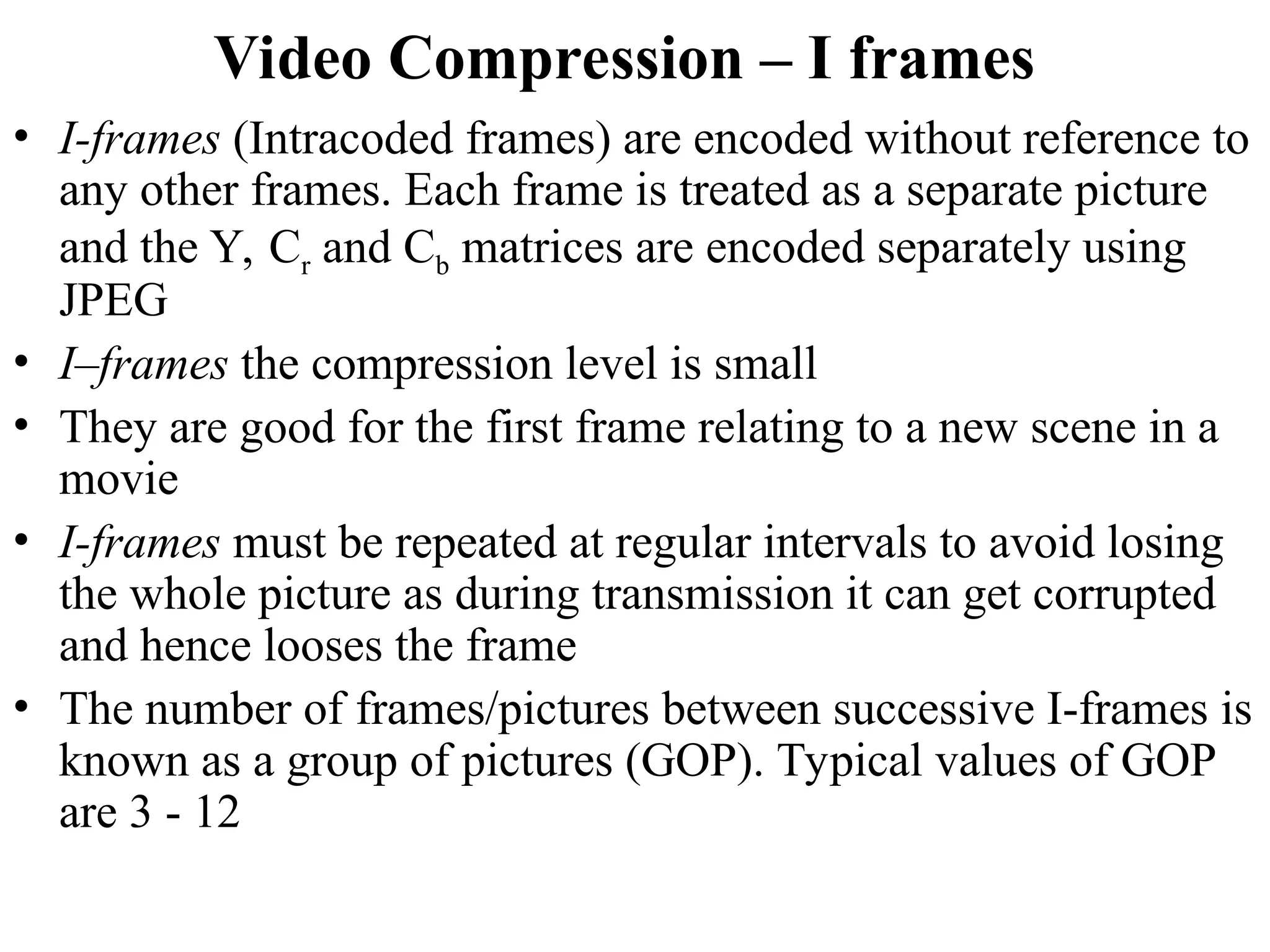 Video Compression – I frames
• I-frames (Intracoded frames) are encoded without reference to
any other frames. Each frame is treated as a separate picture
and the Y, Cr and Cb matrices are encoded separately using
JPEG
• I–frames the compression level is small
• They are good for the first frame relating to a new scene in a
movie
• I-frames must be repeated at regular intervals to avoid losing
the whole picture as during transmission it can get corrupted
and hence looses the frame
• The number of frames/pictures between successive I-frames is
known as a group of pictures (GOP). Typical values of GOP
are 3 - 12
 