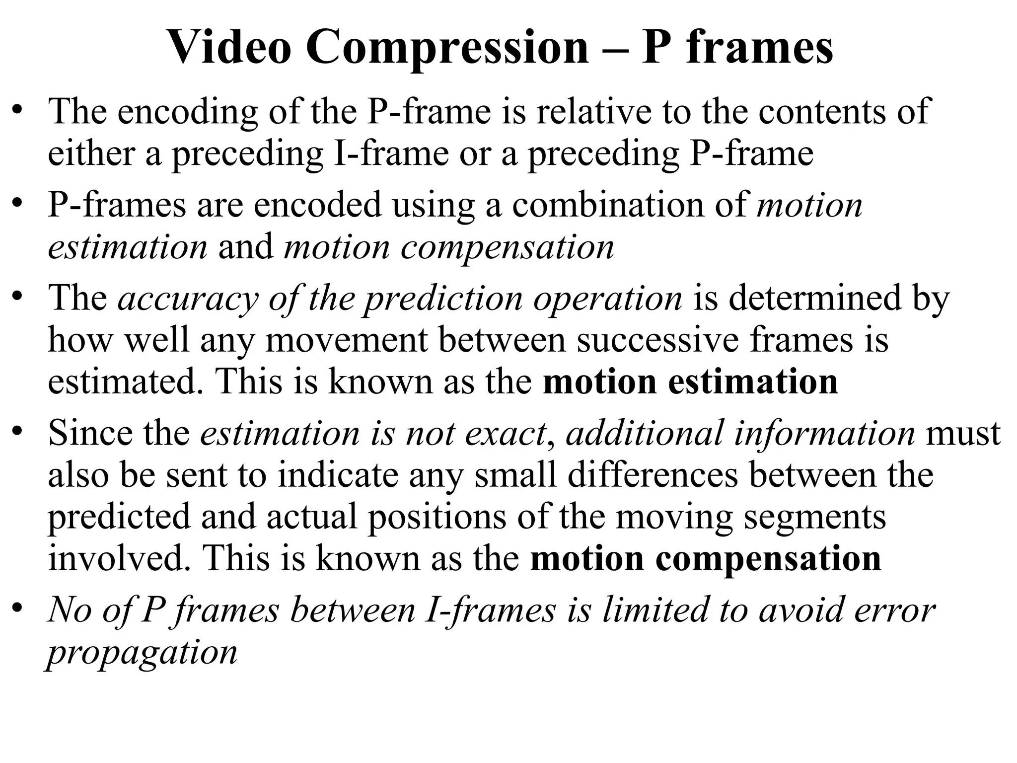 Video Compression – P frames
• The encoding of the P-frame is relative to the contents of
either a preceding I-frame or a preceding P-frame
• P-frames are encoded using a combination of motion
estimation and motion compensation
• The accuracy of the prediction operation is determined by
how well any movement between successive frames is
estimated. This is known as the motion estimation
• Since the estimation is not exact, additional information must
also be sent to indicate any small differences between the
predicted and actual positions of the moving segments
involved. This is known as the motion compensation
• No of P frames between I-frames is limited to avoid error
propagation
 