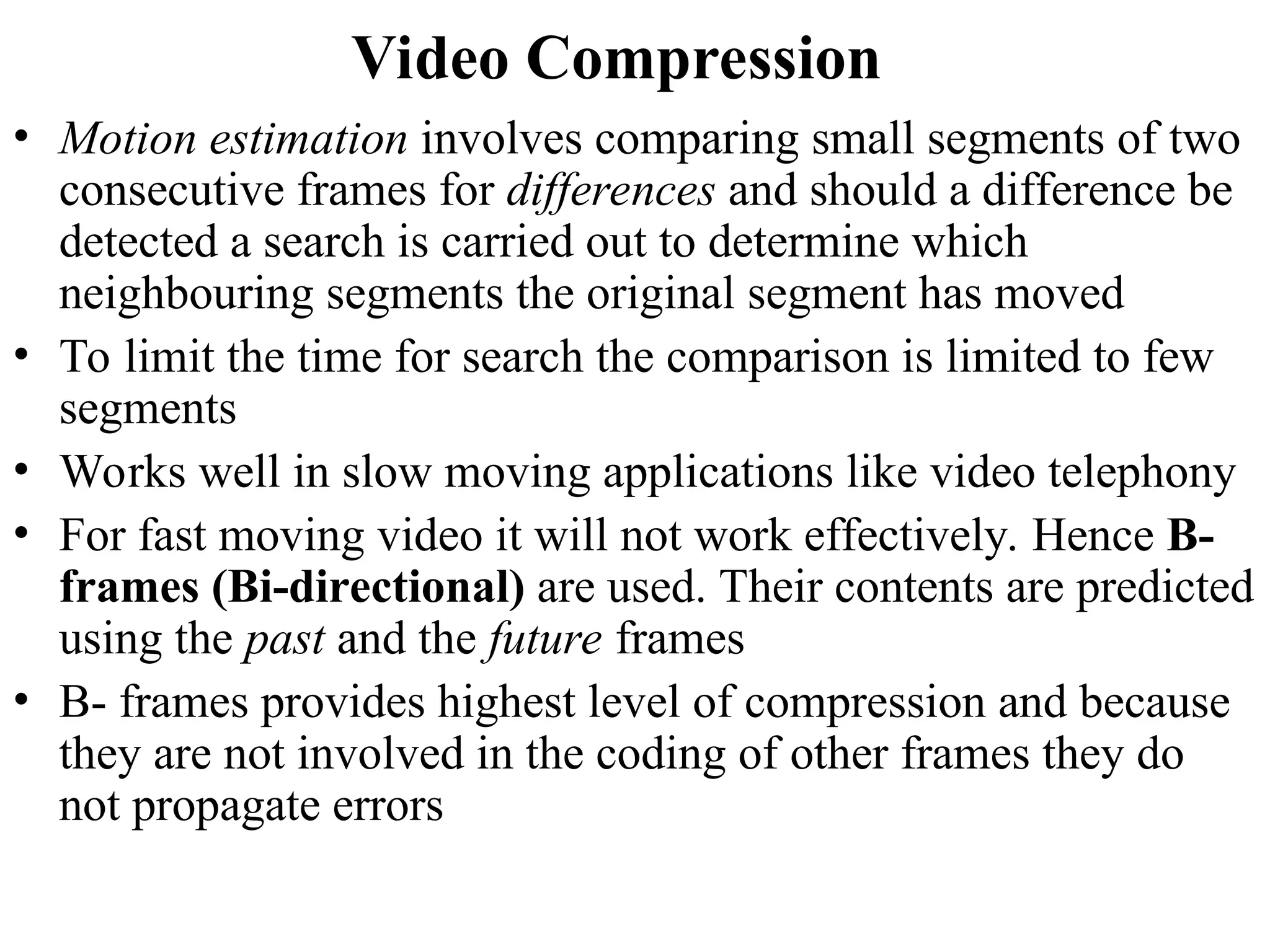 Video Compression
• Motion estimation involves comparing small segments of two
consecutive frames for differences and should a difference be
detected a search is carried out to determine which
neighbouring segments the original segment has moved
• To limit the time for search the comparison is limited to few
segments
• Works well in slow moving applications like video telephony
• For fast moving video it will not work effectively. Hence B-
frames (Bi-directional) are used. Their contents are predicted
using the past and the future frames
• B- frames provides highest level of compression and because
they are not involved in the coding of other frames they do
not propagate errors
 