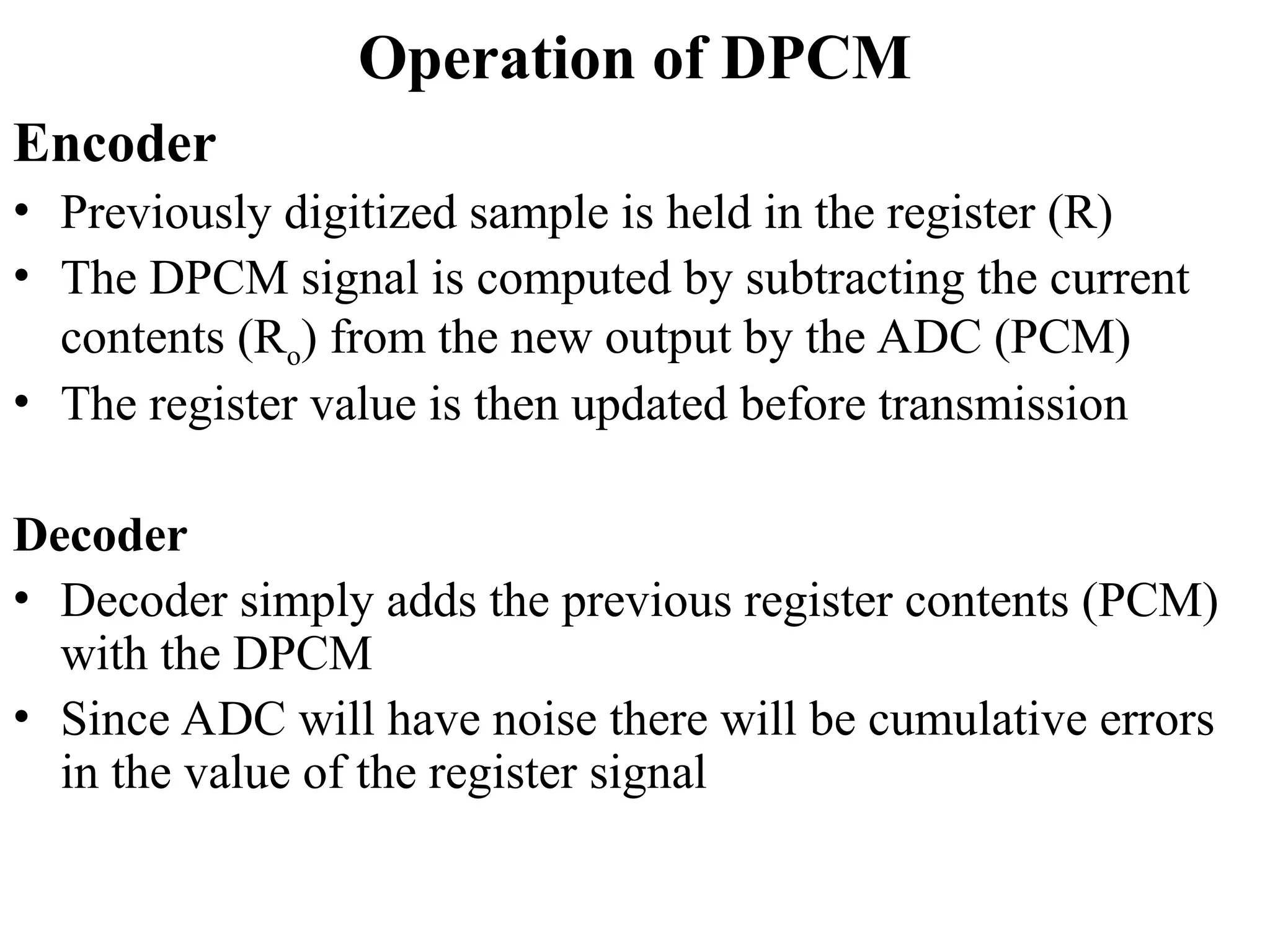 Operation of DPCM
Encoder
• Previously digitized sample is held in the register (R)
• The DPCM signal is computed by subtracting the current
contents (Ro) from the new output by the ADC (PCM)
• The register value is then updated before transmission
Decoder
• Decoder simply adds the previous register contents (PCM)
with the DPCM
• Since ADC will have noise there will be cumulative errors
in the value of the register signal
 