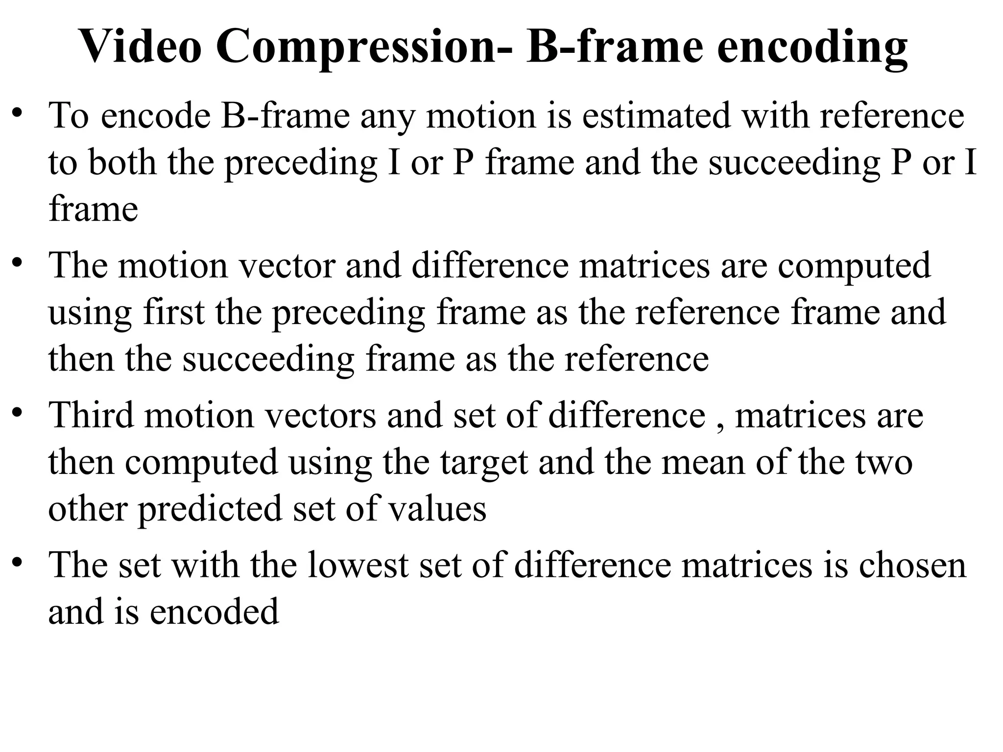 Video Compression- B-frame encoding
• To encode B-frame any motion is estimated with reference
to both the preceding I or P frame and the succeeding P or I
frame
• The motion vector and difference matrices are computed
using first the preceding frame as the reference frame and
then the succeeding frame as the reference
• Third motion vectors and set of difference , matrices are
then computed using the target and the mean of the two
other predicted set of values
• The set with the lowest set of difference matrices is chosen
and is encoded
 
