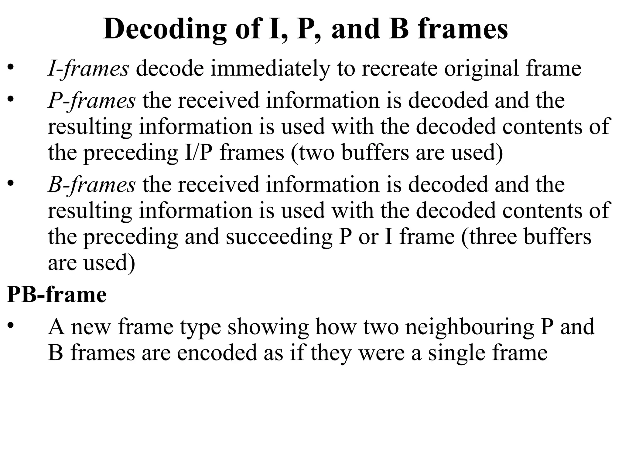 Decoding of I, P, and B frames
• I-frames decode immediately to recreate original frame
• P-frames the received information is decoded and the
resulting information is used with the decoded contents of
the preceding I/P frames (two buffers are used)
• B-frames the received information is decoded and the
resulting information is used with the decoded contents of
the preceding and succeeding P or I frame (three buffers
are used)
PB-frame
• A new frame type showing how two neighbouring P and
B frames are encoded as if they were a single frame
 