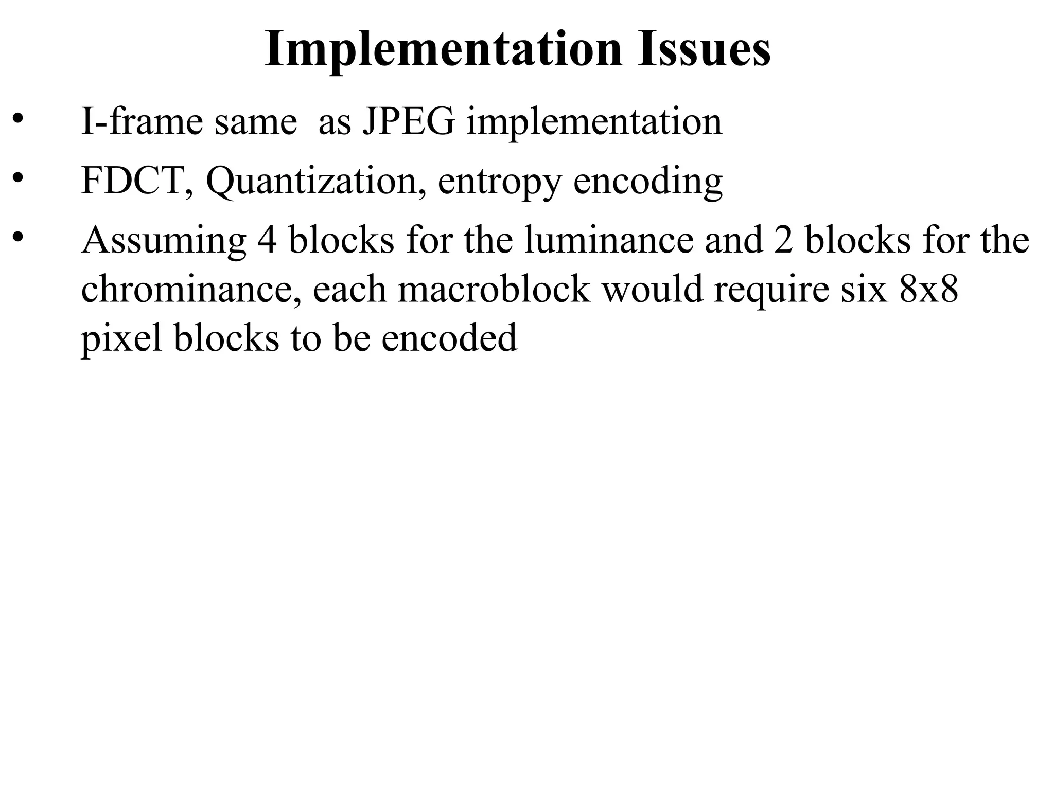 Implementation Issues
• I-frame same as JPEG implementation
• FDCT, Quantization, entropy encoding
• Assuming 4 blocks for the luminance and 2 blocks for the
chrominance, each macroblock would require six 8x8
pixel blocks to be encoded
 