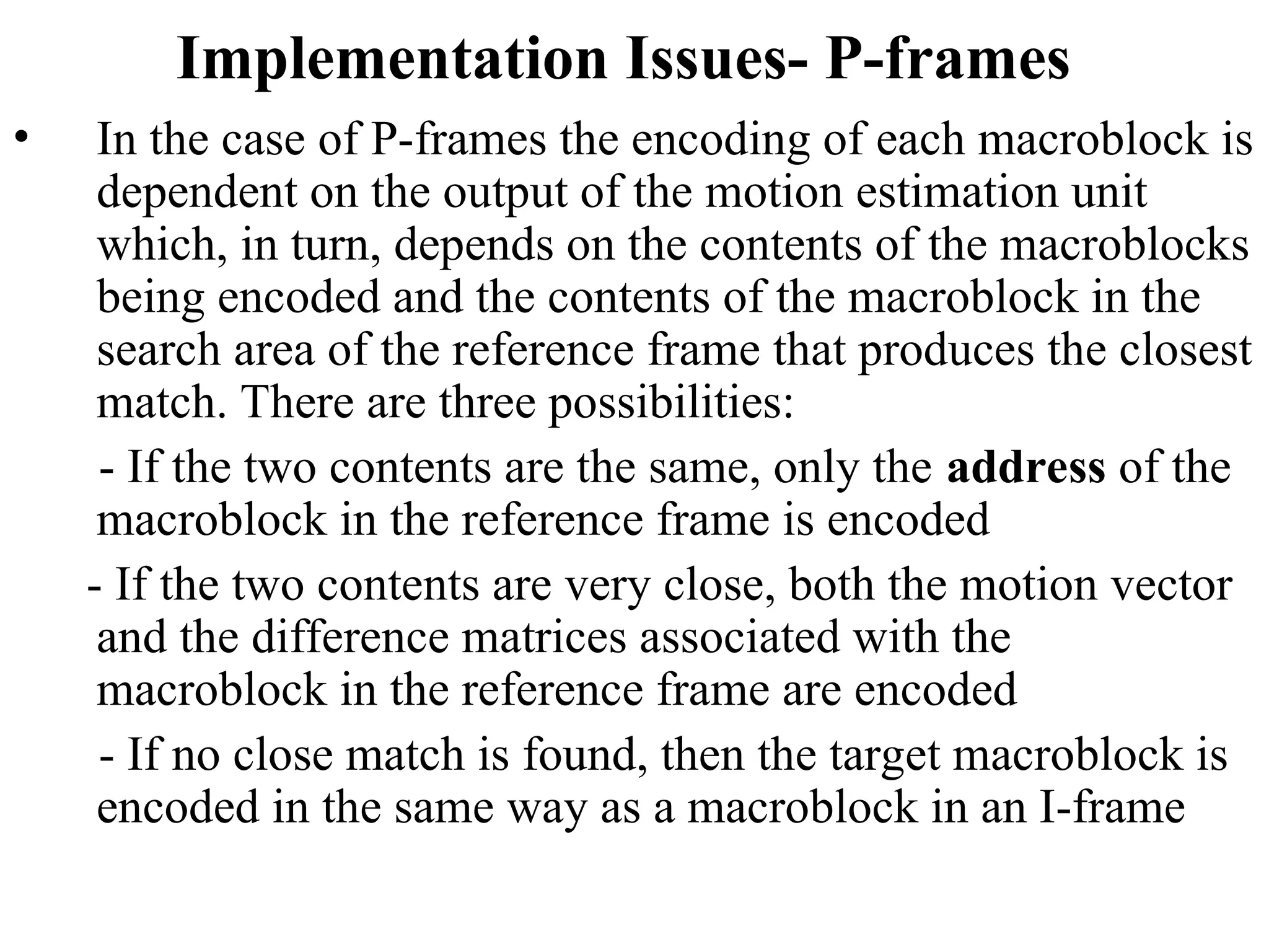 Implementation Issues- P-frames
• In the case of P-frames the encoding of each macroblock is
dependent on the output of the motion estimation unit
which, in turn, depends on the contents of the macroblocks
being encoded and the contents of the macroblock in the
search area of the reference frame that produces the closest
match. There are three possibilities:
- If the two contents are the same, only the address of the
macroblock in the reference frame is encoded
- If the two contents are very close, both the motion vector
and the difference matrices associated with the
macroblock in the reference frame are encoded
- If no close match is found, then the target macroblock is
encoded in the same way as a macroblock in an I-frame
 