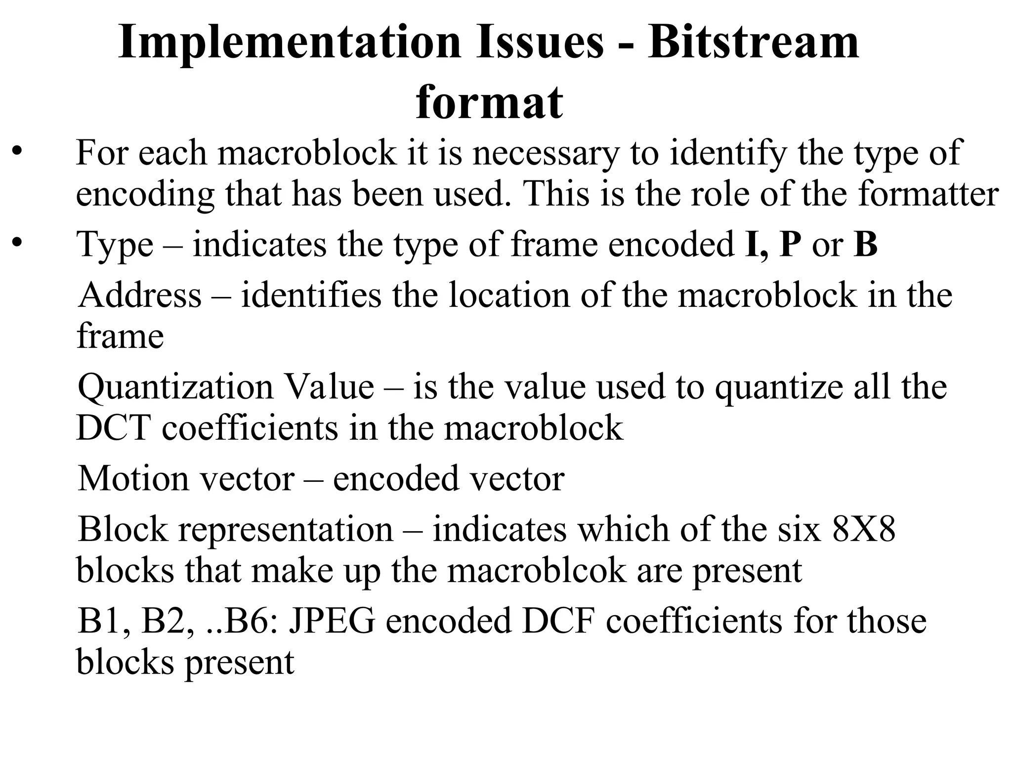 Implementation Issues - Bitstream
format
• For each macroblock it is necessary to identify the type of
encoding that has been used. This is the role of the formatter
• Type – indicates the type of frame encoded I, P or B
Address – identifies the location of the macroblock in the
frame
Quantization Value – is the value used to quantize all the
DCT coefficients in the macroblock
Motion vector – encoded vector
Block representation – indicates which of the six 8X8
blocks that make up the macroblcok are present
B1, B2, ..B6: JPEG encoded DCF coefficients for those
blocks present
 