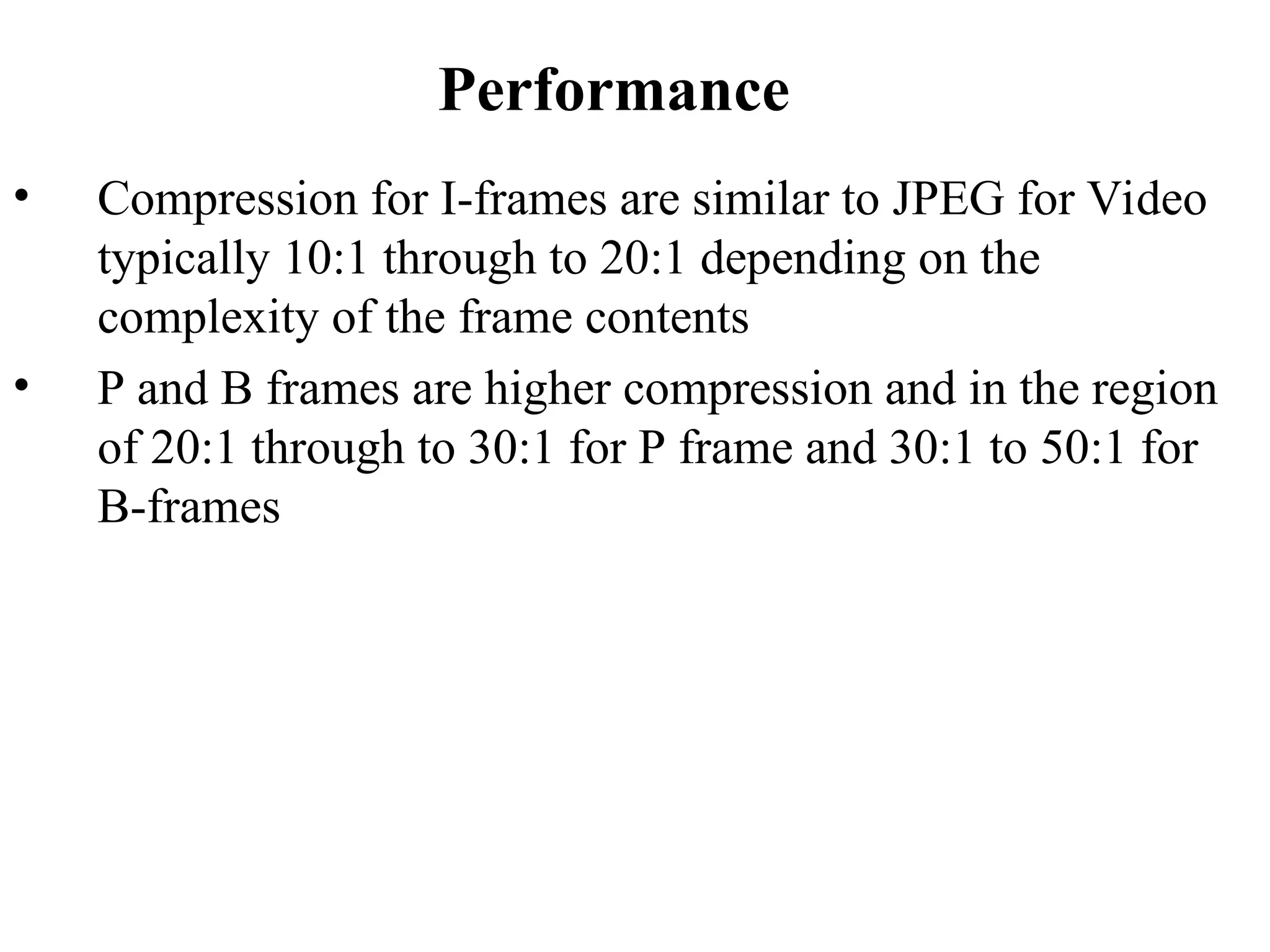 Performance
• Compression for I-frames are similar to JPEG for Video
typically 10:1 through to 20:1 depending on the
complexity of the frame contents
• P and B frames are higher compression and in the region
of 20:1 through to 30:1 for P frame and 30:1 to 50:1 for
B-frames
 