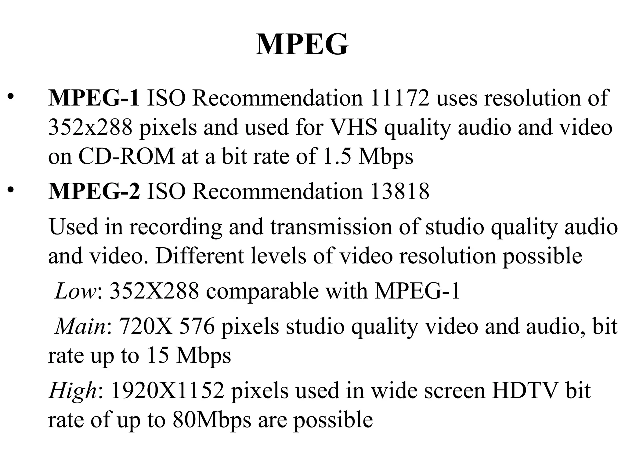 MPEG
• MPEG-1 ISO Recommendation 11172 uses resolution of
352x288 pixels and used for VHS quality audio and video
on CD-ROM at a bit rate of 1.5 Mbps
• MPEG-2 ISO Recommendation 13818
Used in recording and transmission of studio quality audio
and video. Different levels of video resolution possible
Low: 352X288 comparable with MPEG-1
Main: 720X 576 pixels studio quality video and audio, bit
rate up to 15 Mbps
High: 1920X1152 pixels used in wide screen HDTV bit
rate of up to 80Mbps are possible
 