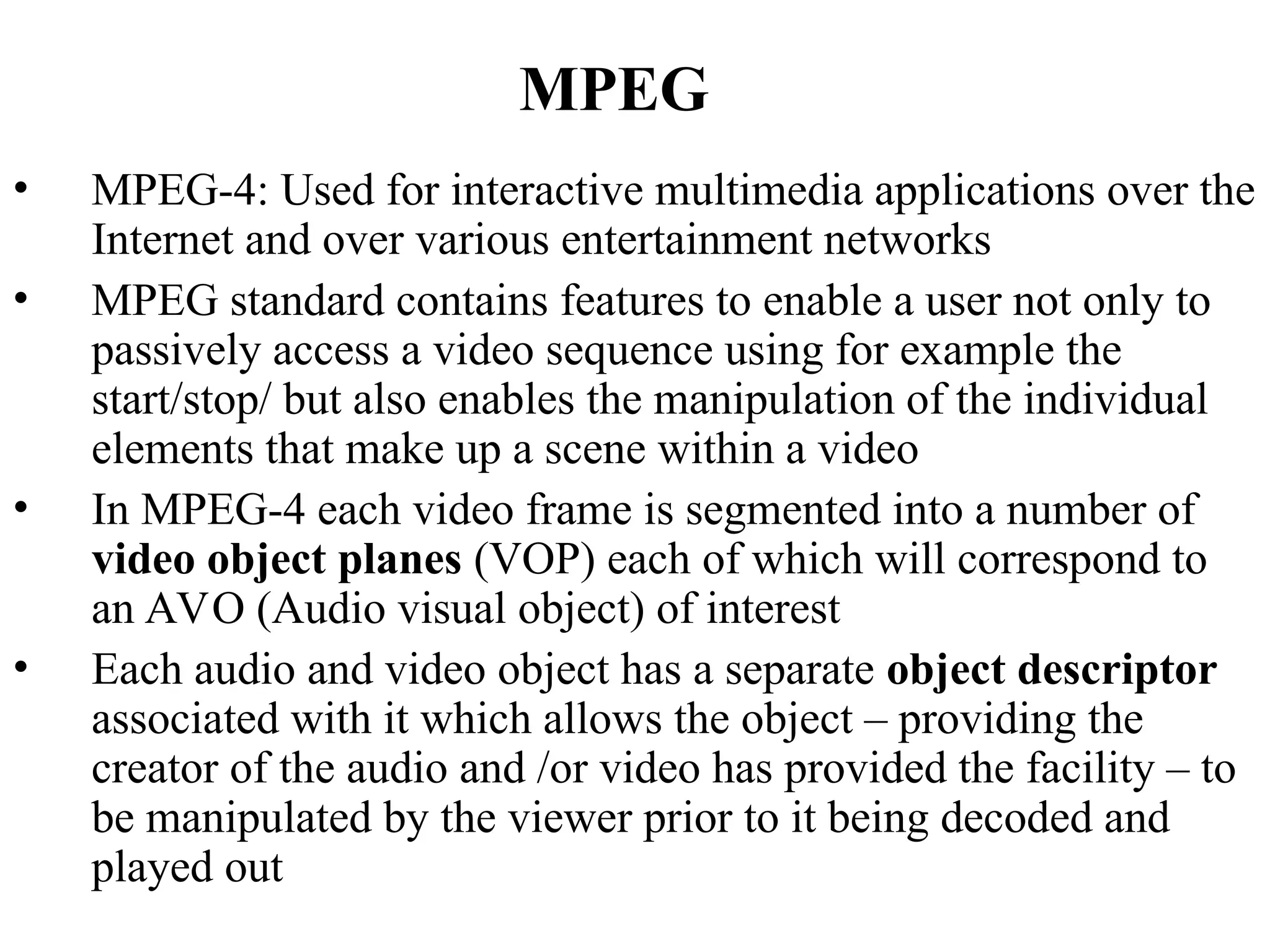 MPEG
• MPEG-4: Used for interactive multimedia applications over the
Internet and over various entertainment networks
• MPEG standard contains features to enable a user not only to
passively access a video sequence using for example the
start/stop/ but also enables the manipulation of the individual
elements that make up a scene within a video
• In MPEG-4 each video frame is segmented into a number of
video object planes (VOP) each of which will correspond to
an AVO (Audio visual object) of interest
• Each audio and video object has a separate object descriptor
associated with it which allows the object – providing the
creator of the audio and /or video has provided the facility – to
be manipulated by the viewer prior to it being decoded and
played out
 