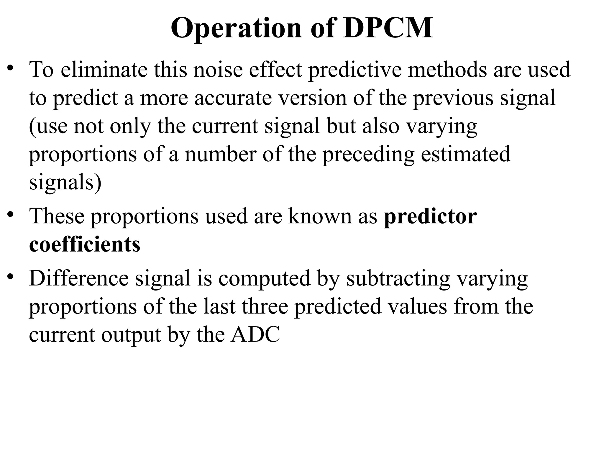 Operation of DPCM
• To eliminate this noise effect predictive methods are used
to predict a more accurate version of the previous signal
(use not only the current signal but also varying
proportions of a number of the preceding estimated
signals)
• These proportions used are known as predictor
coefficients
• Difference signal is computed by subtracting varying
proportions of the last three predicted values from the
current output by the ADC
 