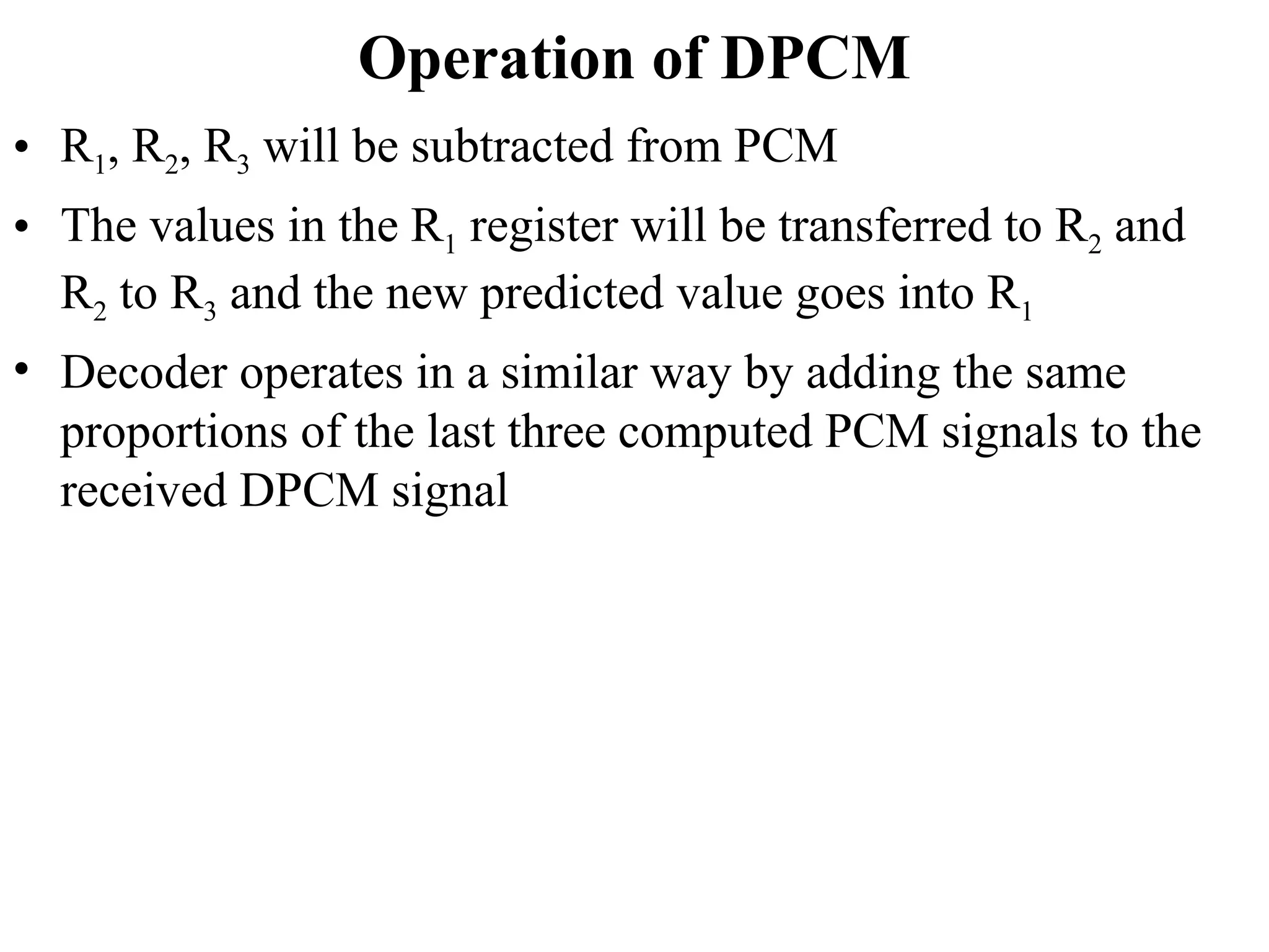 Operation of DPCM
• R1, R2, R3 will be subtracted from PCM
• The values in the R1 register will be transferred to R2 and
R2 to R3 and the new predicted value goes into R1
• Decoder operates in a similar way by adding the same
proportions of the last three computed PCM signals to the
received DPCM signal
 