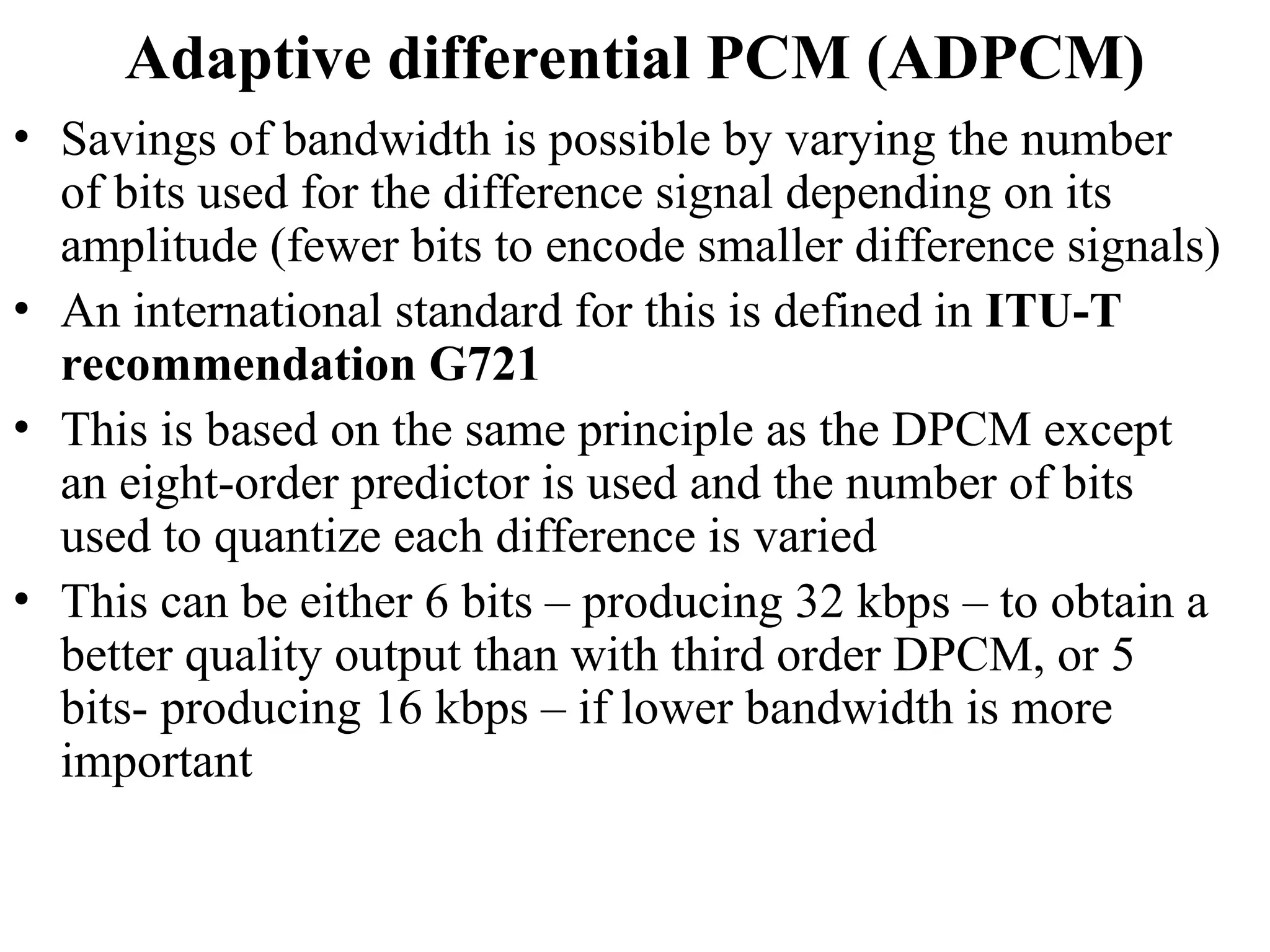 Adaptive differential PCM (ADPCM)
• Savings of bandwidth is possible by varying the number
of bits used for the difference signal depending on its
amplitude (fewer bits to encode smaller difference signals)
• An international standard for this is defined in ITU-T
recommendation G721
• This is based on the same principle as the DPCM except
an eight-order predictor is used and the number of bits
used to quantize each difference is varied
• This can be either 6 bits – producing 32 kbps – to obtain a
better quality output than with third order DPCM, or 5
bits- producing 16 kbps – if lower bandwidth is more
important
 