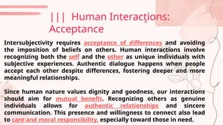 ||| Human Interactions:
Acceptance
Intersubjectivity requires acceptance of differences and avoiding
the imposition of beliefs on others. Human interactions involve
recognizing both the self and the other as unique individuals with
subjective experiences. Authentic dialogue happens when people
accept each other despite differences, fostering deeper and more
meaningful relationships.
Since human nature values dignity and goodness, our interactions
should aim for mutual benefit. Recognizing others as genuine
individuals allows for authentic relationships and sincere
communication. This presence and willingness to connect also lead
to care and moral responsibility, especially toward those in need.
 