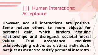 However, not all interactions are positive.
Some reduce others to mere objects for
personal gain, which hinders genuine
relationships and disregards societal moral
values. True acceptance requires
acknowledging others as distinct individuals,
not just as means to satisfy personal interests.
||| Human Interactions:
Acceptance
 