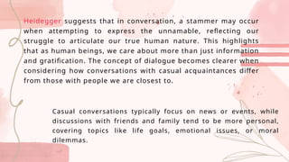 Heidegger suggests that in conversation, a stammer may occur
when attempting to express the unnamable, reflecting our
struggle to articulate our true human nature. This highlights
that as human beings, we care about more than just information
and gratification. The concept of dialogue becomes clearer when
considering how conversations with casual acquaintances differ
from those with people we are closest to.
Casual conversations typically focus on news or events, while
discussions with friends and family tend to be more personal,
covering topics like life goals, emotional issues, or moral
dilemmas.
 