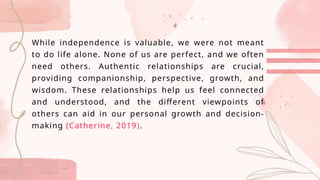 While independence is valuable, we were not meant
to do life alone. None of us are perfect, and we often
need others. Authentic relationships are crucial,
providing companionship, perspective, growth, and
wisdom. These relationships help us feel connected
and understood, and the different viewpoints of
others can aid in our personal growth and decision-
making (Catherine, 2019).
 