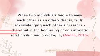 When two individuals begin to view
each other as an other- that is, truly
acknowledging each other's presence -
then that is the beginning of an authentic
relationship and a dialogue, (Abella, 2016).
 