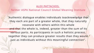 ALEX PATTACKOS,
former ASPA National Council Global Meaning Institute
"Authentic dialogue enables individuals toacknowledge that
they each are part of a greater whole, that they naturally
resonate with others within this whole
and that the whole is, indeed, greater than the sum of its
various parts. As participants in such a holistic process,
together they can produce greater results than they would
just as individuals without this meaningful connection".
 