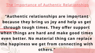 "Authentic relationships are important
because they bring us joy and help us get
through tough times. They offer support
when things are hard and make good times
even better. No material thing can replace
the happiness we get from connecting with
others."
The Importance of Authentic Relationships
 