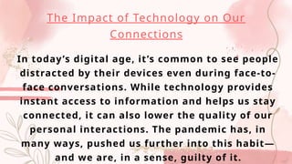 The Impact of Technology on Our
Connections
In today’s digital age, it’s common to see people
distracted by their devices even during face-to-
face conversations. While technology provides
instant access to information and helps us stay
connected, it can also lower the quality of our
personal interactions. The pandemic has, in
many ways, pushed us further into this habit—
and we are, in a sense, guilty of it.
 