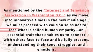 As mentioned by the "Internet and Television
Association in Washington D.C.," as we move
into innovative times in the new media age,
we must proceed with caution so as not to
lose what is called human empathy—an
essential trait that enables us to connect
with others face-to-face and be fully present,
understanding their tone, struggles, and
emotions.
 