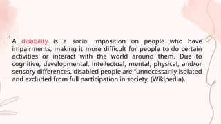 A disability is a social imposition on people who have
impairments, making it more difficult for people to do certain
activities or interact with the world around them. Due to
cognitive, developmental, intellectual, mental, physical, and/or
sensory differences, disabled people are "unnecessarily isolated
and excluded from full participation in society, (Wikipedia).
 