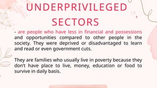 - are people who have less in financial and possessions
and opportunities compared to other people in the
society. They were deprived or disadvantaged to learn
and read or even government cuts.
They are families who usually live in poverty because they
don’t have place to live, money, education or food to
survive in daily basis.
UNDERPRIVILEGED
SECTORS
 