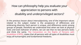 In the previous lesson about intersubjectivity, one of the important values
related to the subject matter is the acceptance of differences and
embracing diversity. Each person is unique, and differences exists among
groups of people, therefore we understood that when we look at physical
traits and even behavior of others, we can see that no two persons looks
and think the same. The Convention on the Rights of Persons with
Disabilities (CRPD), states that all persons with all types of disabilities must
enjoy all humanrights and fundamental freedoms.
How can philosophy help you evaluate your
appreciation to persons with
disability and underprivileged sectors?
 