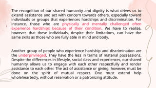 The recognition of our shared humanity and dignity is what drives us to
extend assistance and act with concern towards others, especially toward
individuals or groups that experiences hardships and discrimination. For
instance, those who are physically and mentally challenged often
experience hardships because of their condition. We have to realize,
however, that these individuals, despite their limitations, can have the
same skills as those who are fully able in mind and body.
Another group of people who experience hardship and discrimination are
the underprivileged. They have the less in terms of material possessions.
Despite the differences in lifestyle, social class and experiences, our shared
humanity allows us to engage with each other respectfully and render
assistance to each other. The act of assistance or giving, however, must be
done on the spirit of mutual respect. One must extend help
wholeheartedly, without reservation or a patronizing attitude.
 