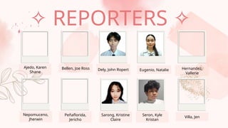 Bellen, Joe Ross
Ajedo, Karen
Shane
Dely, John Ropert Eugenio, Natalie Hernandez,
Vallerie
Nepomuceno,
Jherwin
Peñaflorida,
Jericho
Sarong, Kristine
Claire
Seron, Kyle
Kristan
Villa, Jen
✧ REPORTERS ✧
 