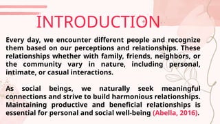 Every day, we encounter different people and recognize
them based on our perceptions and relationships. These
relationships whether with family, friends, neighbors, or
the community vary in nature, including personal,
intimate, or casual interactions.
As social beings, we naturally seek meaningful
connections and strive to build harmonious relationships.
Maintaining productive and beneficial relationships is
essential for personal and social well-being (Abella, 2016).
INTRODUCTION
 