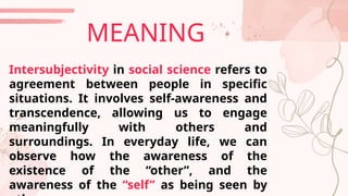 Intersubjectivity in social science refers to
agreement between people in specific
situations. It involves self-awareness and
transcendence, allowing us to engage
meaningfully with others and
surroundings. In everyday life, we can
observe how the awareness of the
existence of the “other”, and the
awareness of the “self” as being seen by
MEANING
 