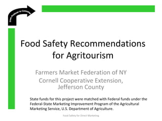  
 
 
 
Food Safety Recommendations
for Agritourism
Farmers Market Federation of NY
Cornell Cooperative Extension,
Jefferson County
Food Safety for Direct Marketing
State funds for this project were matched with Federal funds under the
Federal-State Marketing Improvement Program of the Agricultural
Marketing Service, U.S. Department of Agriculture.
 