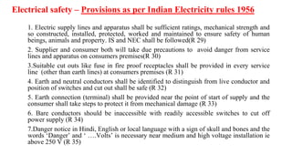 Electrical safety – Provisions as per Indian Electricity rules 1956
1. Electric supply lines and apparatus shall be sufficient ratings, mechanical strength and
so constructed, installed, protected, worked and maintained to ensure safety of human
beings, animals and property. IS and NEC shall be followed(R 29)
2. Supplier and consumer both will take due precautions to avoid danger from service
lines and apparatus on consumers premises(R 30)
3.Suitable cut outs like fuse in fire proof receptacles shall be provided in every service
line (other than earth lines) at consumers premises (R 31)
4. Earth and neutral conductors shall be identified to distinguish from live conductor and
position of switches and cut out shall be safe (R 32)
5. Earth connection (terminal) shall be provided near the point of start of supply and the
consumer shall take steps to protect it from mechanical damage (R 33)
6. Bare conductors should be inaccessible with readily accessible switches to cut off
power supply (R 34)
7.Danger notice in Hindi, English or local language with a sign of skull and bones and the
words ‘Danger’ and ‘ ….Volts’ is necessary near medium and high voltage installation ie
above 250 V (R 35)
 