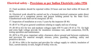 Electrical safety – Provisions as per Indian Electricity rules 1956
15. Fatal accidents should be reported within 24 hours and non fatal within 48 hours (R
44A)
16. Electrical work should be carried out by a licensed electrical contractor under direct
supervision of a competent person and person holding permit by the State Govt.
Unauthorised work shall not be energised. (R 45)
17. Inspection of installation at every 5 years by the inspector (R 46)
18. (R 47 to 59) gives general conditions relating to supply and use of energy
19. (R 60 to 62) for low and medium voltages (upto 650 V) and ( R 63 to 73) for high
and extra high voltage provide for insulation resistance test, earth connection, ELCB,
testing operation and maintenance.
20. (R74 to 93) gives important safety clearances above ground and between conductors
and provision for material strength, stresses, joints, guarding, earthing, safety and
protective devices.
21. (R 94 to 108) is for traction and provides for voltage supply to vehicle, insulation of
lines, current density in rails, height of trolley wire etc.
 