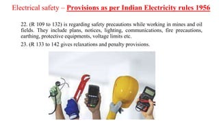 Electrical safety – Provisions as per Indian Electricity rules 1956
22. (R 109 to 132) is regarding safety precautions while working in mines and oil
fields. They include plans, notices, lighting, communications, fire precautions,
earthing, protective equipments, voltage limits etc.
23. (R 133 to 142 gives relaxations and penalty provisions.
 