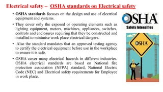 Electrical safety – OSHA standards on Electrical safety
• OSHA standards focuses on the design and use of electrical
equipment and systems.
• They cover only the exposed or operating elements such as
lighting equipment, motors, machines, appliances, switches,
controls and enclosures requiring that they be constructed and
installed to minimise work place electrical dangers.
• Also the standard mandates that an approved testing agency
to certify the electrical equipment before use in the workplace
to ensure it is safe.
• OSHA cover many electrical hazards in different industries.
OSHA electrical standards are based on National fire
protection association (NFPA) standard, National Electric
Code (NEC) and Electrical safety requirements for Employee
in work place.
 