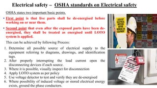 Electrical safety – OSHA standards on Electrical safety
OSHA states two important basic points.
• First point is that live parts shall be de-energised before
working on or near them.
• Second point that even after the exposed parts have been de-
energised, they shall be treated as energised until LOTO
system is applied.
This can be achieved by following Process:
1. Determine all possible source of electrical supply to the
equipment referring to diagrams, drawings, and identification
tags.
2. After properly interrupting the load current open the
disconnecting devices if each source.
3. Where it is possible, visually inspect for disconnection
4. Apply LOTO system as per policy
5. Use voltage detector to test and verify they are de-energised
6. Where possibility of induced voltage or stored electrical energy
exists, ground the phase conductors.
 