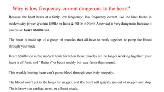 Why is low frequency current dangerous to the heart?
Because the heart beats at a fairly low frequency, low frequency current like the kind found in
modern day power systems (50Hz in India & 60Hz in North America) is very dangerous because it
can cause heart fibrillation.
The heart is made up of a group of muscles that all have to work together to pump the blood
through your body.
Heart fibrillation is the medical term for when these muscles are no longer working together: your
heart is off beat, and “flutters” or beats weakly but way faster than normal.
This weakly beating heart can’t pump blood through your body properly.
The blood won’t get to the lungs for oxygen, and the heart will quickly run out of oxygen and stop.
The is known as cardiac arrest, or a heart attack.
 