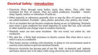 Electrical Safety - Introduction
• Electricity flows through some bodies easily than others. They offer little
resistance for flow of current. They are called conductors. Example – metals,
many liquids, surface or subsurface of earth etc.
• Other materials or substances generally slow or stop the flow of current and they
are called insulators. Example – glass, plastic, porcelain, clay, pottery, dry wood.
• Air is an insulator but can become conductor during an arc or lightening. Similarly
pure water is poor conductor but small impurities in water like salt, acid, solvents
or other materials can change water to conduct electricity.
• Similarly water can turn some insulators like wet wood, wet cotton etc. into
conductors
• Dry skin has a fairly high resistance to electric current. But when skin is wet or
moist it acts as a conductor.
• That means anyone working with electricity in damp or wet environment need to
exercise extra caution to prevent electrical hazards.
• However electricity has become part of our life both in domestic and industry
and hence utmost care to be taken while using electricity due to its inherent hazard
 