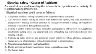 Electrical safety – Causes of Accidents
An accident is a sudden mishap that interrupts the operation of an activity. It
is unplanned and irreversible.
Electrical accidents could occur as follows:
1. Any person or animal coming in contact with snapped overhead conductor.
2. Any person or animal coming in contact with metallic line support, stay wire, unauthorised
energisation of fencing, electrical apparatus etc through which there is leakage of current due
to failure of insulation, damaged insulators etc.
3. Coming in contact with live overhead conductors during renewal of blown out fuses, replacing
street lamps, cutting across live underground cable or touching live overhead conductors with
metallic rods etc.
4. Climbing up poles, or towers and coming in contact with live overhead electrical conductors
maliciously, out of ignorance or with deliberate attempt to commit suicide.
5. Natural disasters leading to electrical accidents
6. Due to improper or defective equipment, failure to provide adequate PPE
7. The human factor
 