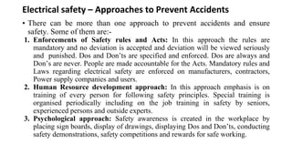 Electrical safety – Approaches to Prevent Accidents
• There can be more than one approach to prevent accidents and ensure
safety. Some of them are:-
1. Enforcements of Safety rules and Acts: In this approach the rules are
mandatory and no deviation is accepted and deviation will be viewed seriously
and punished. Dos and Don’ts are specified and enforced. Dos are always and
Don’s are never. People are made accountable for the Acts. Mandatory rules and
Laws regarding electrical safety are enforced on manufacturers, contractors,
Power supply companies and users.
2. Human Resource development approach: In this approach emphasis is on
training of every person for following safety principles. Special training is
organised periodically including on the job training in safety by seniors,
experienced persons and outside experts.
3. Psychological approach: Safety awareness is created in the workplace by
placing sign boards, display of drawings, displaying Dos and Don’ts, conducting
safety demonstrations, safety competitions and rewards for safe working.
 