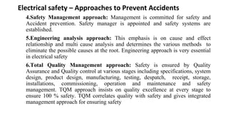 Electrical safety – Approaches to Prevent Accidents
4.Safety Management approach: Management is committed for safety and
Accident prevention. Safety manager is appointed and safety systems are
established.
5.Engineering analysis approach: This emphasis is on cause and effect
relationship and multi cause analysis and determines the various methods to
eliminate the possible causes at the root. Engineering approach is very essential
in electrical safety
6.Total Quality Management approach: Safety is ensured by Quality
Assurance and Quality control at various stages including specifications, system
design, product design, manufacturing, testing, despatch, receipt, storage,
installations, commissioning, operation and maintenance and safety
management. TQM approach insists on quality excellence at every stage to
ensure 100 % safety. TQM correlates quality with safety and gives integrated
management approach for ensuring safety
 