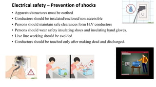 Electrical safety – Prevention of shocks
• Apparatus/structures must be earthed
• Conductors should be insulated/enclosed/non accessible
• Persons should maintain safe clearances form H.V conductors
• Persons should wear safety insulating shoes and insulating hand gloves.
• Live line working should be avoided.
• Conductors should be touched only after making dead and discharged.
 