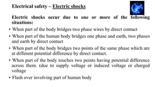 Electrical safety – Electric shocks
Electric shocks occur due to one or more of the following
situations:
• When part of the body bridges two phase wires by direct contact
• When part of the human body bridges one phase and earth, two phases
and earth by direct contact
• When part of the body bridges two points of the same phase which are
at different potential difference by direct contact.
• When part of the body touches two points having potential difference
across them. (due to supply voltage or induced voltage or charged
voltage
• Flash over involving part of human body
 