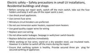 Electric safety – Safety precautions in small LV installations,
Residential buildings and shops
• Before carrying out repair work, switch off the main switch, take out the fuse
holders and keep it with you till the repair work is over.
• Use shock proof appliances.
• Use correct fuse wires
• Miniature circuit breakers are preferred.
• Do not use immersion water heaters, exposed room heaters
• Use good quality copper wires for wiring
• Replace worn out wiring
• Do not allow water leakages. Seepage in walls/over switch boards.
• Replace defective switches immediately
• While working on live wires, stand on a dry wooden stool, use insulated tools.
However it is better to switch off the mains during the repair.
• Ensure that earthing system is healthy. Provide secured three pin plug for
secured earthing of appliances
 