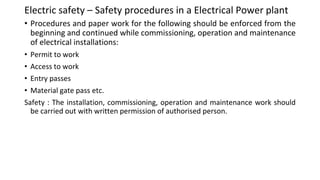 Electric safety – Safety procedures in a Electrical Power plant
• Procedures and paper work for the following should be enforced from the
beginning and continued while commissioning, operation and maintenance
of electrical installations:
• Permit to work
• Access to work
• Entry passes
• Material gate pass etc.
Safety : The installation, commissioning, operation and maintenance work should
be carried out with written permission of authorised person.
 