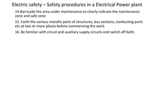 Electric safety – Safety procedures in a Electrical Power plant
14.Barricade the area under maintenance to clearly indicate the maintenance
zone and safe zone
15. Earth the various metallic parts of structures, bus sections, conducting parts
etc at two or more places before commencing the work.
16. Be familiar with circuit and auxiliary supply circuits and switch off both.
 
