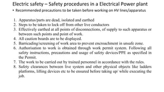 Electric safety – Safety procedures in a Electrical Power plant
• Recommended precautions to be taken before working on HV lines/apparatus
1. Apparatus/parts are dead, isolated and earthed
2. Steps to be taken to lock off from other live conductors
3. Effectively earthed at all points of disconnections, of supply to such apparatus or
between such points and point of work.
4. All caution boards are to be displayed.
5. Barricading/screening of work area to prevent encroachment in unsafe zone.
6. Authorisation to work is obtained through work permit system. Following all
safety instructions, precautions and usage of safety devices/PPE as specified in
the Permit.
7. The work to be carried out by trained personnel in accordance with the rules.
8. Safety clearances between live system and other physical objects like ladders
platforms, lifting devices etc to be ensured before taking up/ while executing the
job.
 