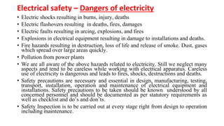 Electrical safety – Dangers of electricity
• Electric shocks resulting in burns, injury, deaths
• Electric flashovers resulting in deaths, fires, damages
• Electric faults resulting in arcing, explosions, and fires
• Explosions in electrical equipment resulting in damage to installations and deaths.
• Fire hazards resulting in destruction, loss of life and release of smoke. Dust, gases
which spread over large areas quickly.
• Pollution from power plants
• We are all aware of the above hazards related to electricity. Still we neglect many
aspects and tend to be careless while working with electrical apparatus. Careless
use of electricity is dangerous and leads to fires, shocks, destructions and deaths.
• Safety precautions are necessary and essential in design, manufacturing, testing,
transport, installation, operation and maintenance of electrical equipment and
installations. Safety precautions to be taken should be known understood by all
concerned personnel and should be documented as per statutory requirements as
well as checklist and do’s and don’ts.
• Safety Inspection is to be carried out at every stage right from design to operation
including maintenance.
 